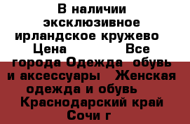 В наличии эксклюзивное ирландское кружево › Цена ­ 38 000 - Все города Одежда, обувь и аксессуары » Женская одежда и обувь   . Краснодарский край,Сочи г.